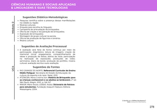 CIÊNCIAS HUMANAS E SOCIAIS APLICADAS
& LINGUAGENS E SUAS TECNOLOGIAS
UC4
Sugestões de Avaliação Processual
A avaliação será feita de forma contínua por meio da
participação, diagnóstico, leitura de imagens, criação de
memorial inicial, engajamento, compartilhamento de
ideias e produção de textos, diários de visita, participação
na realização de exposições, produções de vídeo,
seminários, diário de bordo, produção de portfólio, mostra
cultural, avaliação escrita e auto-avaliação.
Sugestões de Fontes
RIO GRANDE DO NORTE. Referencial Curricular do Ensino
Médio Potiguar. Secretaria do Estado da Educação, da
cultura, do esporte e do lazer. Natal, 2021.
ATZINGEN, Maria Cristina Von. História do Brinquedo: para
as crianças conhecerem e os adultos se lembrarem. 2º ed.
São Paulo: Alegro, 2001. p. 146-147.
MAIOR, Mário Souto; LÓSSIO, Rúbia. Dicionário de folclore
para estudantes. Fundação Joaquim Nabuco, Editora
Massangana, 2004.
Pesquisa científica sobre a presença dessas manifestações
na cidade ou região;
Mostras culturais;
Enquete para escolha do folguedo;
Campanha de arrecadação de brinquedos;
Oficina de criação e recuperação de brinquedos;
Exposição de brinquedos;
Montagem de grupo cultural na escola;
Oficina de produção de figurinos e cenários;
Mostra cultural.
Sugestões Didático-Metodológicas
Módulo
2
O Sertão ou o SERtão Nordestino?
UC4: Cultura em Movimento
278
 