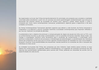 Na organização curricular das Trilhas de Aprofundamento foi priorizada uma proposta que considera a realidade
vivenciada pelos estudantes a partir de um processo de ensino-aprendizagem problematizador que articula as
demandas dos diversos setores da sociedade em âmbito local, regional e global. Nesse sentido, a trilha é
composta por: título, tema contemporâneo transversal, problemática, objetivos geral e específicos e 06 (seis)
unidades curriculares.
Os Temas Contemporâneos Transversais abordam aspectos que afetam a vida humana, de forma transversal e
integradora, e se dedicam a discutir questões inerentes à sociedade contemporânea que importam reflexões e,
por sua vez, implicam na tomada de decisões.
A problemática tem o objetivo de promover a contextualização do objeto de estudo da trilha com os TCTs, com
os conhecimentos da área ou das áreas contempladas e com as questões territoriais inseridas. Desse modo, visa
instigar a investigação científica como ferramenta para a produção de conhecimento, a criatividade como
estímulo à elaboração e melhoria de processos e metodologias de aprendizagem, a sensibilização dos indivíduos
diante dos problemas sociais para que se tornem agentes transformadores da realidade em suas comunidades e
busquem visualizar novas possibilidades de empreender visando beneficiar as condições de vida e interação dos
indivíduos no meio social.
As Unidades Curriculares das Trilhas são compostas por dois módulos. Cada módulo possui ementa, os seus
objetos de conhecimento, as sugestões didático-metodológicas e as sugestões de avaliação processual que são
algumas das possibilidades apresentadas pelos autores das Trilhas, podendo ser ampliadas de acordo com as
especificidades de cada escola.
27
 