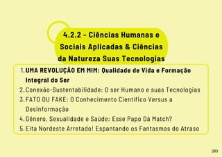 UMA REVOLUÇÃO EM MIM: Qualidade de Vida e Formação
Integral do Ser
Conexão-Sustentabilidade: O ser Humano e suas Tecnologias
FATO OU FAKE: O Conhecimento Científico Versus a
Desinformação
Gênero, Sexualidade e Saúde: Esse Papo Dá Match?
Eita Nordeste Arretado! Espantando os Fantasmas do Atraso
1.
2.
3.
4.
5.
4.2.2 - Ciências Humanas e
Sociais Aplicadas & Ciências
da Natureza Suas Tecnologias
283
 