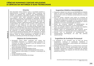 Módulo
2
Sugestões de Avaliação Processual
A avaliação é um processo que se fará de forma
diagnóstica, contínua e processual, mediante o
envolvimento, assiduidade e participação dos estudantes
nas atividades propostas;
Avaliação contínua, com foco no conhecimento construído
ao longo dos dois módulos, participação ativa nas aulas,
atividades individuais e coletivas e produção de material
impresso e digital a ser exposto em feira de ciências e/ou
plataformas on-line.
CIÊNCIAS HUMANAS E SOCIAIS APLICADAS
& CIÊNCIAS DA NATUREZA E SUAS TECNOLOGIAS
UC3
Pesquisa e debate com técnicos da NEOENERGIA COSERN
sobre os riscos da eletricidade (choque elétrico) e como
evitá-los, bem como os métodos comprovados de consumo
de energia;
Aula de campo, visitando usina eólica ou empresa de
energia solar para melhor compreensão de funcionamento
das fontes energéticas do estado do Rio Grande do Norte,
propondo relatórios e atividades que estabeleçam critérios
satisfatórios no ensino aprendizagem do aluno;
Rodas de conversa, debates e apresentações de
documentários que relacionem os temas abordados;
Fazer um paralelo histórico sobre o mundo do trabalho;
desenvolvimento econômico versus relações sociais;
Debater sobre as consequências dos impactos social,
cultural, político e ambiental sobre essas transformações;
Discutir com os estudantes as consequências das
transformações tecnológicas na vida das pessoas
(cyberbullying)
Sugestões Didático-Metodológicas
Objetos do Conhecimento
Percepção crítica sobre: produção em massa nas
sociedades industriais e o impacto dessa produção no
consumo, na moda, no descarte e uso de resíduos, e nas
questões socioambientais;
Mudanças nas relações de trabalho e suas consequências
para a sociedade brasileira;
Aprofundamento das desigualdades sociais;
Formas de violências virtuais (cyberbullying) entre outras;
Riscos elétricos, eletricidade no cotidiano, conservação da
energia;
Fontes energéticas do RN;
As diferentes manifestações da energia.
Será abordado neste módulo, como a sociedade brasileira e
especialmente a potiguar é afetada pelas mudanças nas
relações de trabalho que implicam nas desigualdades no
acesso a equipamentos (aparelhos telefônicos, computadores)
e a internet. Além disso, pretende-se abordar questões
relacionadas a processo de ansiedade e depressão causados
pelo uso inadequado das redes sociais. No tocante ao uso dos
aparelhos eletrônicos, cabe a importante discussão de
reconhecer e avaliar o desenvolvimento tecnológico associado
à eletricidade, seu papel na vida humana, sua presença no
cotidiano e seus impactos na vida social, valorizando o
exercício da cidadania no uso consciente da eletricidade e seus
benefícios, como também seus riscos (choque elétrico) e como
evitá-los. Esses temas serão trabalhados, abordando estratégias
de amenizar os gastos energéticos no intuito de gerar
economia às famílias potiguares, além de relacionar a energia
com o desenvolvimento econômico e a qualidade de vida e
explicar quais as fontes apropriadas ao estado do RN e
identificar a presença de fontes de energia no dia a dia.
Ementa
Módulo
2
UMA REVOLUÇÃO EM MIM: Qualidade de Vida e Formação Integral do Ser
UC3: Choque Virtual
290
 
