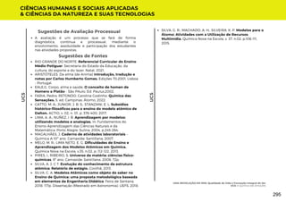 Sugestões de Avaliação Processual
A avaliação é um processo que se fará de forma
diagnóstica, contínua e processual, mediante o
envolvimento, assiduidade e participação dos estudantes
nas atividades propostas.
Sugestões de Fontes
RIO GRANDE DO NORTE. Referencial Curricular do Ensino
Médio Potiguar. Secretaria do Estado da Educação, da
cultura, do esporte e do lazer. Natal, 2021.
ARISTÓTELES. Da alma (de Anima) Introdução, tradução e
notas por Carlos Humberto Gomes. Edições 70,2001. Lisboa
- Portugal.
EALE,G. Corpo, alma e saúde. O conceito de homen de
Homero a Platão - São PAulo. Ed. Paulus,2002.
FARIA, Pedro; RETONDO, Carolina Godinho. Química das
Sensações. 5. ed. Campinas: Átomo, 2022.
GATTO, M. A.; JUNIOR, J. B. S.; STANZANI, E. L. Subsídios
histórico-filosóficos para o ensino do modelo atômico de
Dalton. ACTIO, v. 02, n. 01, p. 376-400, 2017.
LIMA, A. A.; NUÑEZ, I. B. Aprendizagem por modelos:
utilizando modelos e analogias. In: Fundamentos do
Ensino-Aprendizagem das Ciências Naturais e da
Matemática. Porto Alegre: Sulina, 2004, p.245-264.
MAGALHÃES, J. Caderno de atividades laboratoriais –
Química A 10º ano. Carnaxide: Santillana, 2007.
MELO, M. R.; LIMA NETO, E. G. Dificuldades de Ensino e
Aprendizagem dos Modelos Atômicos em Química.
Química Nova na Escola, v.35, n.02, p. 112-122, 2013.
PIRES, I.; RIBEIRO, S. Universo da matéria: ciências fisico-
quimicas, 9º ano. Carnaxide: Santillana, 2008. 72p.
SILVA, A. J. C T. Evolução do conhecimento da estrutura
atômica: Relatório de estágio. Covilhã, 2013.
SILVA, C. A. Modelos Atômicos como objeto do saber no
Ensino de Química: uma proposta metodológica baseada
em elementos da Engenharia Didática. Feira de Santana,
2018. 117p. Dissertação (Mestrado em Astronomia). UEFS, 2018.
CIÊNCIAS HUMANAS E SOCIAIS APLICADAS
& CIÊNCIAS DA NATUREZA E SUAS TECNOLOGIAS
UC5
UC5
SILVA, G. R.; MACHADO, A. H.; SILVEIRA, K. P. Modelos para o
Átomo: Atividades com a Utilização de Recursos
Multimídia. Química Nova na Escola, v. 37, n.02, p.106-111,
2015.
UMA REVOLUÇÃO EM MIM: Qualidade de Vida e Formação Integral do Ser
UC5: A Química das Emoções
295
 