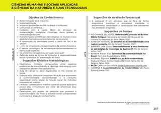 Sugestões de Avaliação Processual
A avaliação é um processo que se fará de forma
diagnóstica, contínua e processual, mediante o
envolvimento, assiduidade e participação dos estudantes
nas atividades propostas.
Sugestões de Fontes
RIO GRANDE DO NORTE. Referencial Curricular do Ensino
Médio Potiguar. Secretaria do Estado da Educação, da
cultura, do esporte e do lazer. Natal, 2021.
ALMEIDA, Fernando. Os Desafios da Sustentabilidade: uma
ruptura urgente. Rio de Janeiro: Elsevier, 2007.
BARBIERI, José Carlos. Desenvolvimento e Meio Ambiente:
as estratégias de mudanças da Agenda 21. Rio de Janeiro:
Vozes, 1997.
BATISTA, Eliezer et al. Caminhos da sustentabilidade no
Brasil. Terra das Artes Editions, 2005.
BAUMAN, Zigmunt. O Mal Estar da Pós-Modernidade.
Tradução Mauro Gama, Cláudia Martinelli Gama. Rio de
Janeiro: Zahar, 1998.
BLOG: Café com Sociologia. https://cafecomsociologia.com
GIDDENS, A. As consequências da modernidade. São Paulo:
Editora Unesp, 1991.
CIÊNCIAS HUMANAS E SOCIAIS APLICADAS
& CIÊNCIAS DA NATUREZA E SUAS TECNOLOGIAS
UC5
Módulo
2
Objetos do Conhecimento
Biotecnologia e seus impactos;
Sustentabilidade;
Impactos ambientais no RN, no Brasil e no Mundo;
Comunicação científica;
Cuidados com a saúde Efeito do processo de
modernização: mudanças climáticas, riscos globais e
produção do discurso;
Transformações científicas e tecnológicas no mundo e seus
desdobramentos no comportamento sociocultural;
A construção da identidade juvenil a partir do "ter" e do
"poder";
Lobby de empresários do agronegócio da politica brasileira;
O tempo cronológico de recuperação dos ecossistemas e a
extinção de espécies;
Os alimentos transgênicos: por que e para quê?
Reflexão sobre as forma de consumo e responsabilidade
social e individual na preservação do meio.
Sugestões Didático-Metodológicas
Desenvolver modelos comparativos entre espécies
endêmicas da mata atlântica e caatinga, relacionando com
os aspectos abióticos de cada bioma;
Aula de campo às áreas degradadas no Rio Grande do
Norte;
Elaborar e/ou selecionar propostas de ação que promovam
a sustentabilidade socioambiental e o consumo
responsável como opção da função social do indivíduo
enquanto ser coletivo;
Levantar, contextualizar e definir questões que se aplicam à
escola e/ou comunidade por meio de entrevistas e/ou
questionários;
Desenvolver um projeto de pesquisa que promova a
sustentabilidade, de modo a envolver outros componentes
curriculares e áreas do conhecimento.
UMA REVOLUÇÃO EM MIM: Qualidade de Vida e Formação Integral do Ser
UC6: Sociedade e Sustentabilidade
297
 