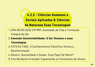 UMA REVOLUÇÃO EM MIM: Qualidade de Vida e Formação
Integral do Ser
Conexão-Sustentabilidade: O Ser Humano e suas
Tecnologias
FATO OU FAKE: O Conhecimento Científico Versus a
Desinformação
Gênero, Sexualidade e Saúde: Esse Papo Dá Match?
Eita Nordeste Arretado! Espantando os Fantasmas do Atraso
1.
2.
3.
4.
5.
4.2.2 - Ciências Humanas e
Sociais Aplicadas & Ciências
da Natureza Suas Tecnologias
298
 