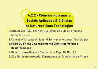 UMA REVOLUÇÃO EM MIM: Qualidade de Vida e Formação
Integral do Ser
Conexão-Sustentabilidade: O Ser Humano e suas Tecnologias
FATO OU FAKE: O Conhecimento Científico Versus a
Desinformação
Gênero, Sexualidade e Saúde: Esse Papo Dá Match?
Eita Nordeste Arretado! Espantando os Fantasmas do Atraso
1.
2.
3.
4.
5.
4.2.2 - Ciências Humanas e
Sociais Aplicadas & Ciências
da Natureza Suas Tecnologias
312
 