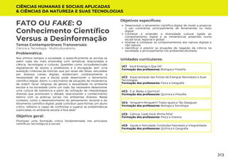 CIÊNCIAS HUMANAS E SOCIAIS APLICADAS
& CIÊNCIAS DA NATUREZA E SUAS TECNOLOGIAS
Unidades curriculares:
FATO OU FAKE: O
Conhecimento Científico
Versus a Desinformação
Temas Contemporâneos Transversais:
Ciência e Tecnologia - Multiculturalismo
Nos últimos tempos a sociedade, e especificamente as escolas se
veem cada vez mais envolvidas com temáticas relacionadas à
ciência, tecnologias e culturas. Questões como inclusão/exclusão
digital/social de alunos e professores e a divulgação sem uma
avaliação criteriosa de notícias, que por vezes são falsas, veiculadas
por diversos canais digitais, evidenciam cotidianamente a
necessidade de que a escola pode desenvolver o letramento
científico-digital. Assim, o crescimento de situações de intolerância,
de ordem racial, religiosa, de gênero e sexualidade no ambiente
escolar e na sociedade como um todo, faz necessário desenvolver
uma cultura de tolerância a partir da utilização de metodologias
diversas que promovam o debate, relacionando o conhecimento
teórico com as práticas sociais nos ambientes diversos. Nesse
contexto, como o desenvolvimento do pensamento racional e do
letramento científico-digital, pode contribuir para formar um aluno
crítico, reflexivo e capaz de confrontar e superar as problemáticas
vivenciadas no ambiente escolar e fora dele?
Problemática:
Objetivo geral:
Objetivos específicos:
Promover uma formação crítica fundamentada nos princípios
científicos, tecnológicos e sociais.
Desenvolver o letramento científico-digital de modo a propiciar
o uso consciente, principalmente de ferramentas no meio
digital;
Conhecer e entender a diversidade cultural ligada ao
comportamento digital e as intolerâncias presentes numa
escala local, regional e global;
Analisar e comparar os comportamentos dos nativos digitais e
não-nativos.
Identificar e previnir as situações de negação da ciência na
sociedade, e principalmente nos ambientes escolares.
UC1 - Você Enxerga o Que Vê?
Formação dos professores: Biologia e Filosofia
UC2 - Espacialização das Fontes de Energias Renováveis e Suas
Tecnologias
Formação dos professores: Física e Geografia
UC3 - E aí, Bateu a Química?
Formação dos professores: Química e Filosofia
UC4 - Ninguém=Ninguém? Todos Iguais e Tão Desiguais
Formação dos professores: Biologia e Sociologia
UC5 - Ciência, Cadê Você, Minha filha?
Formação dos professores: Física e História
UC6 - Saúde e Felicidade: Condições Favoráveis à Integralidade
Formação dos professores: Química e Geografia
313
 