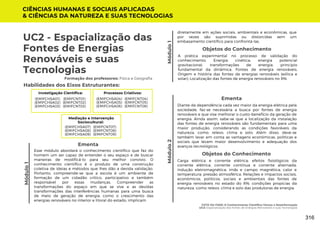 Módulo
1
UC2 - Espacialização das
Fontes de Energias
Renováveis e suas
Tecnologias
Módulo
1
Formação dos professores: Física e Geografia
Esse módulo abordará o conhecimento científico que faz do
homem um ser capaz de entender o seu espaço e de buscar
maneiras de modificá-lo para seu melhor convívio. O
conhecimento científico é o produto de uma construção
coletiva de ideias e métodos que lhes dão a devida validação.
Portanto, compreende-se que a escola é um ambiente de
formação de um cidadão crítico, participativo e também
responsável por essas mudanças. Compreender as
transformações do espaço em que se vive e as devidas
transformações das interferências humanas para uma busca
de meio de geração de energia, como o crescimento das
energias renováveis no interior e litoral do estado, implicam
Ementa
Habilidades dos Eixos Estruturantes:
Investigação Científica:
(EMIFCNT01)
(EMIFCNT02)
(EMIFCNT03)
(EMIFCHSA01)
(EMIFCHSA02)
(EMIFCHSA03)
Módulo
2
Diante da dependência cada vez maior da energia elétrica pela
sociedade, faz-se necessária a busca por fontes de energia
renováveis e que vise melhorar o custo-benefício da geração de
energia. Ainda assim, sabe-se que a localização da instalação
das fontes de energia renováveis são fundamentais para uma
maior produção, considerando as condições favoráveis da
natureza, como: relevo, clima e solo. Além disso, deve-se
também levar em conta as vantagens econômicas, políticas e
sociais que levam maior desenvolvimento e adequação dos
avanços tecnológicos.
Ementa
CIÊNCIAS HUMANAS E SOCIAIS APLICADAS
& CIÊNCIAS DA NATUREZA E SUAS TECNOLOGIAS
Processos Criativos:
(EMIFCNT04)
(EMIFCNT05)
(EMIFCNT06)
(EMIFCHSA04)
(EMIFCHSA05)
(EMIFCHSA06)
Mediação e Intervenção
Sociocultural:
(EMIFCNT07)
(EMIFCNT08)
(EMIFCNT09)
(EMIFCHSA07)
(EMIFCHSA08)
(EMIFCHSA09)
Objetos do Conhecimento
A prática experimental no processo de validação do
conhecimento; Energia cinética; energia potencial
gravitacional; transformações de energia; princípio
fundamental da dinâmica. Fontes de energia renováveis;
Origem e história das fontes de energias renováveis (eólica e
solar); Localização das fontes de energia renováveis no RN.
FATO OU FAKE: O Conhecimento Científico Versus a Desinformação
UC2: Espacialização das Fontes de Energias Renováveis e suas Tecnologias
diretamente em ações sociais, ambientais e econômicas, que
por vezes são suprimidas ou distorcidas sem um
embasamento científico para confrontá-las.
Objetos do Conhecimento
Carga elétrica e corrente elétrica; efeitos fisiológicos da
corrente elétrica; corrente contínua e corrente alternada;
indução eletromagnética; imãs e campo magnética; calor e
temperatura; pressão atmosférica. Relações e impactos sociais,
econômicos, políticos, sociais e ambientais das fontes de
energia renováveis no estado do RN; condições propícias da
natureza, como relevo, clima e solo das produtoras de energia.
316
 