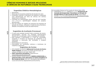 Sugestões de Avaliação Processual
O aluno será avaliado durante todo o processo de ensino-
aprendizagem, focando nas múltiplas aprendizagens
levando em consideração o perfil e realidade do indivíduo;
Será avaliado a participação e o nível de criatividade,
empenho e iniciativa na resolução de problemas e na
elaboração e execuções das atividades e projetos
propostos.
Participação em seminários;
Participação em produções coletivas e individuais de
trabalhos e pesquisas.
Sugestões de Fontes
RIO GRANDE DO NORTE. Referencial Curricular do Ensino
Médio Potiguar. Secretaria do Estado da Educação, da
cultura, do esporte e do lazer. Natal, 2021.
PHET interactive simulations. Disponível em:
https://phet.colorado.edu/pt_BR /
SOUSA JÚNIOR, Geraldo Alves de. ENERGIA RENOVÁVEL: o
potencial eólico como alternativa na matriz energética no
Rio Grande do Norte. 2015. 50 f. Monografia (Bacharelado) -
Curso de Economia, Departamento de Economia,
CIÊNCIAS HUMANAS E SOCIAIS APLICADAS
& CIÊNCIAS DA NATUREZA E SUAS TECNOLOGIAS
UC2
UC2
Seminários;
Resolução de situações problemas de estudos de casos;
Produções coletivas e individuais de trabalhos e pesquisas
para apresentação em feira de ciências em eventos
presencias e a distância;
Utilização de metodologias ativas: sala de aula invertida,
peer instructor, aprendizagem baseada em projetos,
gameficação;
Aula de campo em regiões de produção de empresas de
geração de energia, utilização e criação de documentários,
debates, simuladores virtuais de experimentos.
Sugestões Didático-Metodológicas
WANDERLEY, A. C. F. ; CAMPOS, A. L. P. S . Perspectivas de
Inserção da Energia Solar Fotovoltaica na Geração de
Energia Elétrica no Rio Grande do Norte. Holos (Natal.
Online), v. 3, p. 3-14, 2013. Disponível em: http://www2.ifrn.edu.
br/ojs/index.php/HOLOS/article/view/1493.
Universidade Federal do Rio Grande do Norte, Natal, 2016;
FATO OU FAKE: O Conhecimento Científico Versus a Desinformação
UC2: Espacialização das Fontes de Energias Renováveis e suas Tecnologias
317
 