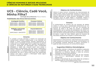 Módulo
1
UC5 - Ciência, Cadê Você,
Minha Filha?
Módulo
1
Formação dos professores: Física e História
A unidade curricular abordará a história da construção do
conhecimento científico, evidenciando a sua distinção em
relação a outros conhecimentos. Quando pesquisamos os
modos como a sociedade europeia se organizava no período
conhecido como Idade Média, por exemplo, percebemos o
quanto a divulgação de informações eram consideradas
verdadeira e quais não, inclusive quem teria acesso a
determinados conhecimentos. Nos dias atuais é observado o
número crescente de propagação de teorias já superadas
cientificamente e, no entanto, voltaram a ficar em evidência.
Atualmente, por que a ciência está sendo tão questionada,
mesmo com todo o acesso a informação? Existe algum
benefício na desinformação?
Ementa
Habilidades dos Eixos Estruturantes:
CIÊNCIAS HUMANAS E SOCIAIS APLICADAS
& CIÊNCIAS DA NATUREZA E SUAS TECNOLOGIAS
FATO OU FAKE: O Conhecimento Científico Versus a Desinformação
UC5: Ciência, Cadê Você, Minha Filha?
Objetos do Conhecimento
Ciência X senso comum; Incremento da instrumentação de
Galileu Galilei; Teoria da evolução humana X criacionismo; A
física do aquecimento global: calor, temperatura, efeito estufa;
Energia associada ao corpo humano; Sociedade e cultura:
formação social da Idade Média à atualidade. História e
Filosofia da Ciência. A Física quântica e o misticismo quântico.
Produções coletivas e individuais de trabalhos e pesquisas
para apresentação em feira de ciências em eventos
presencias e a distância; debates e rodas de conversa,
utilização de filmes e documentários.
Utilização de metodologias ativas: sala de aula invertida,
peer instructor, aprendizagem baseada em projetos,
gameficação.
Criação e manutenção de um canal digital de combate a
desinformação na comunidade escolar e local.
Sugestões Didático-Metodológicas
Investigação Científica:
(EMIFCNT01)
(EMIFCNT02)
(EMIFCNT03)
(EMIFCHSA01)
(EMIFCHSA02)
(EMIFCHSA03)
Processos Criativos:
(EMIFCNT04)
(EMIFCNT05)
(EMIFCNT06)
(EMIFCHSA04)
(EMIFCHSA05)
(EMIFCHSA06)
Mediação e Intervenção
Sociocultural:
(EMIFCNT07)
(EMIFCHSA07)
Empreendedorismo:
(EMIFCNT10)
(EMIFCNT11)
(EMIFCNT12)
(EMIFCHSA10)
(EMIFCHSA11)
(EMIFCHSA12)
O conhecimento se constitui por um processo de debate
coletivo. A ciência não é representada exatamente por um
acúmulo de conhecimentos, e sim, por um processo de
rupturas de ideias e de visões de mundo. É importante
compreender que as quebras de paradigmas não devem ser
desqualificadas e serem suprimidas na história, pois apesar de
tudo, elas foram importantes enquanto necessidades humanas
da época, e além do mais, fizeram parte do conjunto de
discussões científicas que moldam o conhecimento atual.
Ementa
Módulo
2
Objetos do Conhecimento
Geocentrismo X Heliocentrismo: Visão Ptolomaica do universo,
Visão Galileana do universo, leis de Kepler; Leis de Newton, Lei
da gravitação universal; Natureza X Cultura; Iluminismo: o
papel da razão na busca por um conhecimento seguro.
UC5
322
 