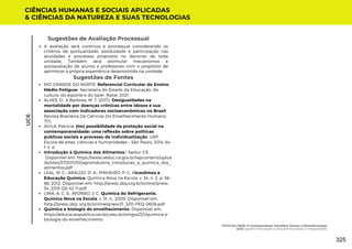 Sugestões de Avaliação Processual
A avaliação será contínua e processual considerando os
critérios de pontualidade, assiduidade e participação nas
atividades e processos propostos no decorrer de toda
unidade. Também será estimular mecanismos e
autoavaliação de alunos e professores com o propósito de
aprimorar a própria experiência desenvolvida na unidade.
Sugestões de Fontes
RIO GRANDE DO NORTE. Referencial Curricular do Ensino
Médio Potiguar. Secretaria do Estado da Educação, da
cultura, do esporte e do lazer. Natal, 2021.
ALVES, D., & Barbosa, M. T. (2011). Desigualdades na
mortalidade por doenças crônicas entre idosos e sua
associação com indicadores socioeconômicos no Brasil.
Revista Brasileira De Ciências Do Envelhecimento Humano,
7(1).
AVILA, Patrícia. (Im) possibilidade da proteção social na
contemporaneidade: uma reflexão sobre políticas
públicas sociais e processo de individualização. USP.
Escola de artes, ciências e humanidades – São Paulo, 2014. 84
f. il. d
Introdução à Química dos Alimentos | Seduc-CE.
Disponível em: https://www.seduc.ce.gov.br/wpcontent/uploa
ds/sites/37/2011/01/agroindustria_introducao_a_quimica_dos_
alimentos.pdf
LEAL, M. C.; ARAUJO, D. A.; PINHEIRO, P. C. Alcoolimos e
Educação Química. Química Nova na Escola, v. 34, n. 2, p. 58-
66, 2012. Disponível em: http://qnesc.sbq.org.br/online/qnesc
34_2/03-QS-42-11.pdf
LIMA, A. C. S.; AFONSO, J. C. Química do Refrigerante.
Química Nova na Escola, v. 31, n., 2009. Disponível em:
http://qnesc.sbq .org.br/online/qnesc31_3/10-PEQ-0608.pdf
Química e biologia do envelhecimento. Disponível em:
https://educacaopublica.cecierj.edu.br/artigos/2/1/quimica-e-
biologia-do-envelhecimento
CIÊNCIAS HUMANAS E SOCIAIS APLICADAS
& CIÊNCIAS DA NATUREZA E SUAS TECNOLOGIAS
UC6
FATO OU FAKE: O Conhecimento Científico Versus a Desinformação
UC6: Saúde e Felicidade: Condições Favoráveis à Integralidade
325
 