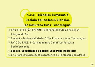 UMA REVOLUÇÃO EM MIM: Qualidade de Vida e Formação
Integral do Ser
Conexão-Sustentabilidade: O Ser Humano e suas Tecnologias
FATO OU FAKE: O Conhecimento Científico Versus a
Desinformação
Gênero, Sexualidade e Saúde: Esse Papo Dá Match?
Eita Nordeste Arretado! Espantando os Fantasmas do Atraso
1.
2.
3.
4.
5.
4.2.2 - Ciências Humanas e
Sociais Aplicadas & Ciências
da Natureza Suas Tecnologias
326
 