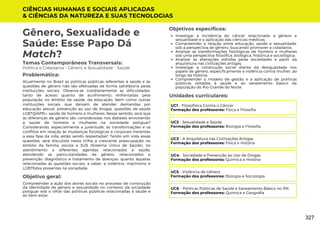 CIÊNCIAS HUMANAS E SOCIAIS APLICADAS
& CIÊNCIAS DA NATUREZA E SUAS TECNOLOGIAS
Investigar a incidência do câncer relacionado a gênero e
sexualidade e o aplicação das ciências médicas;
Compreender a relação entre educação, saúde e sexualidade,
sob a perspectiva de gênero, buscando promover a cidadania;
Analisar as transformações fisiológicas de homens e mulheres
sob uma perspectiva filosófica, biológica, histórica e sociológica;
Analisar as alterações sofridas pelas sociedades a partir da
arquitetura nas civilizações antigas;
Investigar a construção social diante da desigualdade nos
papéis de gênero, especificamente a violência contra mulher, ao
longo da história;
Compreender o modelo de gestão e a aplicação de políticas
públicas voltadas à saúde e ao saneamento básico da
população do Rio Grande do Norte.
Unidades curriculares:
Gênero, Sexualidade e
Saúde: Esse Papo Dá
Match?
Temas Contemporâneos Transversais:
Política e Cidadania - Gênero e Sexualidade - Saúde
Atualmente no Brasil as políticas públicas referentes à saúde e às
questões de gênero não são efetivadas de forma satisfatória pelas
instituições sociais. Observa-se cotidianamente as dificuldades,
tanto de acesso quanto de acolhimento, enfrentadas pela
população no âmbito da saúde, da educação, bem como outras
instituições sociais, que deixam de atender demandas por
educação sexual, prevenção ao uso de drogas, questões de saúde
LGBTQIAPN+, saúde de homens e mulheres. Nesse sentido, será que
as diferenças de gênero são consideradas nos debates envolvendo
a saúde de homens e mulheres na sociedade potiguar?
Considerando, especialmente a juventude, as transformações e os
conflitos em relação às mudanças fisiológicas e corporais inerentes
a essa fase da vida, estão sendo respeitadas? Tendo em vista essas
questões, será discutida nesta trilha a crescente preocupação no
âmbito da família, escola e SUS (Sistema Único de Saúde), no
atendimento a diferentes agendas relacionados à saúde,
atendendo as particularidades de gênero, relacionados a
prevenção, diagnóstico e tratamento de doenças, quanto àquelas
relacionadas às questões sociais, a saber, a violência, machismo e
LGBTfobia presentes na sociedade.
Problemática:
Objetivo geral:
Objetivos específicos:
Compreender a ação dos atores sociais no processo de construção
da identidade de gênero e sexualidade no contexto da sociedade
potiguar sob o olhar das políticas públicas relacionadas à saúde e
ao bem-estar.
UC1 - Filosofísica Contra o Câncer
Formação dos professores: Física e Filosofia
UC2 - Sexualidade e Saúde
Formação dos professores: Biologia e Filosofia
UC3 - A Arquitetura nas Civilizações Antigas
Formação dos professores: Física e História
UC4 - Sociedade e Prevenção ao Uso de Drogas
Formação dos professores: Química e História
UC5 - Violência de Gênero
Formação dos professores: Biologia e Sociologia
UC6 - Políticas Públicas de Saúde e Saneamento Básico no RN
Formação dos professores: Química e Geografia
327
 