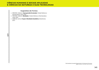 Sugestões de Fontes
FREYRE, Gilberto. Casa-grande & senzala. Global Editora e
Distribuidora Ltda, 2019.
FREYRE, Gilberto. Nordeste. Global Editora e Distribuidora
Ltda, 2015.
GARCIA, Carlos. O que é Nordeste brasileiro. Brasiliense,
2017.
CIÊNCIAS HUMANAS E SOCIAIS APLICADAS
& CIÊNCIAS DA NATUREZA E SUAS TECNOLOGIAS
UC1
Eita Nordeste Arretado! Espantando os Fantasmas do Atraso
UC1: Nordeste: Inventado, Mas Potente
345
 