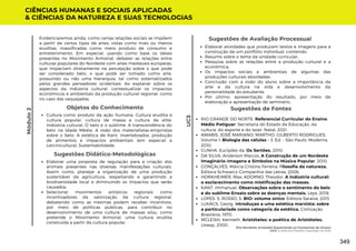Sugestões de Avaliação Processual
Elaborar atividades que produzam textos e imagens para a
construção de um portfólio individual, contendo:
Resumo sobre o tema da unidade curricular;
Pesquisa sobre as relações entre a produção cultural e a
econômica;
Os impactos sociais e ambientais de algumas das
produções culturais abordadas;
Conclusão com a visão do aluno sobre a importância da
arte e da cultura na vida e desenvolvimento da
personalidade do estudante.
Por último, apresentação do resultado, por meio de
elaboração e apresentação de seminário,.
Evidenciaremos ainda, como certas relações sociais se impõem
a partir de certos tipos de artes, vistas como mais ou menos
eruditas, massificadas como mero produto de consumo e
entretenimento. Em especial, usando como base os ideais
presentes no Movimento Armorial, debater as relações entre
culturas populares do Nordeste com artes medievais europeias,
que impactam diretamente na percepção sobre o que pode
ser considerado belo, o que pode ser tomado como arte,
possuindo ou não uma hierarquia, tal como sistematizados
pelos grandes pensadores ocidentais. Ao explanar sobre os
aspectos da indústria cultural, contextualizar os impactos
econômicos e ambientais da produção cultural regional, como
no caso das vaquejadas.
Sugestões de Fontes
RIO GRANDE DO NORTE. Referencial Curricular do Ensino
Médio Potiguar. Secretaria do Estado da Educação, da
cultura, do esporte e do lazer. Natal, 2021.
AMABIS, JOSÉ MARIANO; MARTHO, GILBERTO RODRIGUES.
Volume 1: Biologia das células – 3. Ed. – São Paulo: Moderna,
2010.
CUNHA, Euclydes da. Os Sertões. 2010.
DA SILVA, Anderson Marcos. A Construção de um Nordeste
Imaginário–Imagens e Símbolos na Música Popular. 2010.
GONÇALVES, Márcia Cristina Ferreira. Filosofia da natureza.
Editora Schwarcz-Companhia das Letras, 2006.
HORKHEIMER, Max; ADORNO, Theodor. A indústria cultural:
o esclarecimento como mistificação das massas.
KANT, Immanuel. Observações sobre o sentimento do belo
e do sublime-Ensaio sobre as doenças mentais. Leya, 2018.
LOPES, S. ROSSO, S. BIO: volume único. Editora Saraiva, 2013.
LUKÁCS, Georg. Introduçao a uma estética marxista: sobre
a particulariade como categoria da estética. Civilização
Brasileira, 1970.
MCLEISH, Kenneth. Aristóteles: a poética de Aristóteles.
Unesp, 2000.
CIÊNCIAS HUMANAS E SOCIAIS APLICADAS
& CIÊNCIAS DA NATUREZA E SUAS TECNOLOGIAS
UC3
Módulo
2
Objetos do Conhecimento
Cultura como produto da ação humana. Cultura erudita e
cultura popular; cultura de massa e cultura de elite;
Indústria cultural. O belo e o sublime. A transcendência do
belo na Idade Média. A visão dos materialistas-empiristas
sobre o belo. A estética de Kant. Invertebrados, produção
de alimentos e impactos ambientais (em especial a
carcinicultura). Sustentabilidade.
Elaborar uma proposta de regulação para a criação dos
animais presentes nas diversas manifestações culturais.
Assim como, planejar a organização de uma produção
sustentável da agricultura, respeitando e garantindo a
biodiversidade local e diminuindo os impactos que serão
causados.
Selecionar movimentos artísticos regionais como
incentivadores da valorização da cultura regional,
debatendo como as mesmas podem receber incentivos,
por meio de políticas públicas, para contribuir no
desenvolvimento de uma cultura de massas e/ou, como
pretende o Movimento Armorial, uma cultura erudita
construída a partir da cultura popular.
Sugestões Didático-Metodológicas
Eita Nordeste Arretado! Espantando os Fantasmas do Atraso
UC3: A Arte da Filosofia Inspirada na Vida
349
 