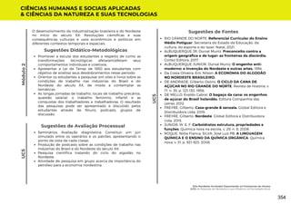 Sugestões de Avaliação Processual
Seminários; Avaliação diagnóstica: Constituir um júri
simulado entre os operários e os patrões, apresentando o
ponto de vista de cada classe;
Produção de podcasts sobre as condições de trabalho nas
indústrias do Brasil e do Nordeste do século XX;
Pesquisa científica tratando do ciclo do algodão no
Nordeste;
Atividade de pesquisa em grupo acerca da importância do
petróleo para a economia nordestina.
Sugestões de Fontes
RIO GRANDE DO NORTE. Referencial Curricular do Ensino
Médio Potiguar. Secretaria do Estado da Educação, da
cultura, do esporte e do lazer. Natal, 2021.
ALBUQUERQUE JR, Durval Muniz. Preconceito contra a
origem geográfica e de lugar: as fronteiras da discórdia.
Cortez Editora, 2017.
ALBUQUERQUE JUNIOR, Durval Muniz. O engenho anti-
moderno: a invenção do Nordeste e outras artes. 1994.
Da Costa Oliveira, Eric Nilson. A ECONOMIA DO ALGODÃO
NO NORDESTE BRASILEIRO.
DE ANDRADE, Gilberto Osório. O CICLO DA CANA DE
AÇÚCAR NO RIO GRANDE DO NORTE. Revista de História, v.
17, n. 35, p. 123-130, 1958;
DE MELLO, Evaldo Cabral. O bagaço da cana: os engenhos
de açúcar do Brasil holandês. Editora Companhia das
Letras, 2012.
FREYRE, Gilberto. Casa-grande & senzala. Global Editora e
Distribuidora Ltda, 2019.
FREYRE, Gilberto. Nordeste. Global Editora e Distribuidora
Ltda, 2015.
JUNIOR, W. E. F. Carboidratos estrutura, propriedades e
funções. Química nova na escola, v. 29, n. 8, 2008.
ROQUE, Nídia Franca; SILVA, José Luis PB. A LINGUAGEM
QUÍMICA E O ENSINO DA QUÍMICA ORGÂNICA. Química
nova, v. 31, p. 921-923, 2008.
CIÊNCIAS HUMANAS E SOCIAIS APLICADAS
& CIÊNCIAS DA NATUREZA E SUAS TECNOLOGIAS
UC5
Módulo
2
Promover a escuta dos estudantes a respeito de como as
transformações tecnológicas afetaram/afetam seus
comportamentos individuais e coletivos;
Apresentar a Lei de Terras de 1850 aos estudantes com
objetivo de analisar seus desdobramentos nesse período;
Orientar os estudantes a pesquisar em sites e livros sobre as
condições de trabalho nas indústrias do Brasil e do
Nordeste do século XX, de modo a contemplar as
temáticas:
As longas jornadas de trabalho, locais de trabalho precários,
questão salarial, o trabalho feminino, infantil e as
conquistas dos trabalhadores e trabalhadoras. O resultado
das pesquisas pode ser apresentado e discutido pelos
estudantes através de fóruns, podcasts, grupos de
discussão.
Sugestões Didático-Metodológicas
UC5
O desenvolvimento da industrialização brasileira e do Nordeste
no início do século XX; Revoluções científicas e suas
consequências culturais e usos econômicos e políticos em
diferentes contextos temporais e espaciais.
Eita Nordeste Arretado! Espantando os Fantasmas do Atraso
UC5: As Riquezas do Nordeste e sua Influência na Sociedade Atual
354
 