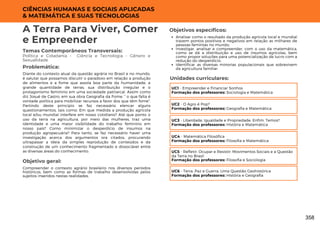 CIÊNCIAS HUMANAS E SOCIAIS APLICADAS
& MATEMÁTICA E SUAS TECNOLOGIAS
Unidades curriculares:
A Terra Para Viver, Comer
e Empreender
Temas Contemporâneos Transversais:
Política e Cidadania - Ciência e Tecnologia - Gênero e
Sexualidade
Diante do contexto atual da questão agrária no Brasil e no mundo,
é salutar que possamos discutir o paradoxo em relação a produção
de alimentos e a fome que assola boa parte da humanidade, a
grande quantidade de terras, sua distribuição irregular e o
protagonismo feminino em uma sociedade patriarcal. Assim como
diz Josué de Castro, em sua obra Geografia da Fome, " o que falta é
vontade política para mobilizar recursos a favor dos que têm fome".
Partindo deste princípio se faz necessário elencar alguns
questionamentos, tais como: Em que medida a produção agrícola
local e/ou mundial interfere em nosso cotidiano? Até que ponto o
uso da terra na agricultura, por meio das mulheres, traz uma
identidade e uma maior visibilidade do trabalho feminino em
nosso país? Como minimizar o desperdício de insumos na
produção agropecuária? Para tanto, se faz necessário haver uma
investigação acerca dos argumentos ora citados, procurando
ultrapassar a ideia da simples reprodução de conteúdos e da
construção de um conhecimento fragmentado e dissociável entre
as diversas áreas do conhecimento.
Problemática:
Objetivo geral:
Objetivos específicos:
Compreender o contexto agrário brasileiro nos diversos períodos
históricos, bem como as formas de trabalho desenvolvidas pelos
sujeitos inseridos nestas realidades.
Analisar como o resultado da produção agrícola local e mundial
trazem pontos positivos e negativos em relação as milhares de
pessoas famintas no mundo;
Investigar, analisar e compreender, com o uso da matemática,
como se dá a distribuição e uso de insumos agrícolas, bem
como propor soluções para uma potencialização de lucro com a
redução do desperdício;
Identificar as diversas minorias populacionais que sobrevivem
da agricultura familiar.
UC1 - Empreender e Financiar Sonhos
Formação dos professores: Sociologia e Matemática
UC2 - O Agro é Pop?
Formação dos professores: Geografia e Matemática
UC3 - Liberdade, Igualdade e Propriedade. Enfim, Temos?
Formação dos professores: História e Matemática
UC4 - Matemática Filosófica
Formação dos professores: Filosofia e Matemática
UC5 - Refletir, Ocupar e Resistir: Movimentos Sociais e a Questão
da Terra no Brasil
Formação dos professores: Filosofia e Sociologia
UC6 - Terra, Paz e Guerra, Uma Questão Geohistórica
Formação dos professores: História e Geografia
358
 