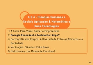A Terra Para Viver, Comer e Empreender
Energia Renovável é Realmente Limpa?
Cartografia dos Corpos: A Diversidade Entre os Números e a
Sociedade
Vacinação: Ciência x Fake News
Multiformes: Um Mundo de Escolhas?
1.
2.
3.
4.
5.
4.2.3 - Ciências Humanas e
Sociais Aplicadas & Matemática e
Suas Tecnologias
368
 