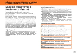 CIÊNCIAS HUMANAS E SOCIAIS APLICADAS
& MATEMÁTICA E SUAS TECNOLOGIAS
Unidades curriculares:
Energia Renovável é
Realmente Limpa?
Temas Contemporâneos Transversais:
Política e Cidadania - Ciência e Tecnologia - Economia
Na atualidade, governos , órgãos internacionais e sociedade civil
tem-se dedicado esforços para o desenvolvimento e obtenção de
energias limpas e renováveis. Nesse sentido, partindo de um estudo
de caso regional, essa trilha de aprofundamento se propõe a
desenvolver de forma interdisciplinar investigação, análises e
compreensão acerca da implantação dos parques de energia eólica
no estado do Rio Grande do Norte. A trilha se dispõe a explorar os
impactos econômicos, ambientais, sociais e culturais deste ramo da
tecnologia energética, refletindo e levantando hipóteses sobre as
reais implicações do conceito de "energia limpa" concretamente na
vida social dos indivíduos e seus efeitos no meio ambiente.
Problemática:
Objetivo geral:
Objetivos específicos:
Desenvolver, quantificar e apresentar estudos e pesquisas sobre o
impacto das tecnologias e atividades econômicas relacionadas à
energia renovável, considerando as políticas públicas ou
investimentos privados, na vida comunitária, econômica, social e
ambiental.
Conhecer e conceituar os tipos de energias renováveis;
Apresentar e refletir as vantagens e desvantagens da utilização
desse tipo de energia, relacionando-as ao meio ambiente;
Estudar e analisar o processo de desenvolvimento econômico
proporcionado com a chegada das energias renováveis no Rio
Grande do Norte;
Analisar as vantagens e desvantagens decorrentes da indústria
tecnológica da energia renovável nos seus vários aspectos
(ambiental, social, político, cultural, entre outros);
Analisar e verificar a viabilidade destas energias
economicamente e ambientalmente;
Quantificar e apresentar os impactos ambientais e sociais da
utilização da energia eólica através de tabelas, gráficos, linhas
do tempo e planilhas.
UC1 - Energia, Desenvolvimento e Sustentabilidade
Formação dos professores: Geografia e Matemática
UC2 - Quantificando as Relações Entre os Sujeitos: O impacto da
Terceira Revolução Tecnológica no Contexto das Energias
Renováveis
Formação dos professores: Sociologia e Matemática
UC3 - Benefícios Econômicos Versus Prejuízos Ambientais
Formação dos professores: Filosofia e Matemática
UC4 - Um Panorama das Energias Renováveis no Rio Grande do
Norte
Formação dos professores: História e Matemática
UC5 - O Avanço das Energias Renováveis e seus Impactos na
Sociedade
Formação dos professores: História e Sociologia
UC6 - Desenvolvimento Econômico Implica em Desenvolvimento
Humano
Formação dos professores: Filosofia e Geografia
369
 