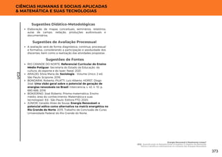 Sugestões de Fontes
RIO GRANDE DO NORTE. Referencial Curricular do Ensino
Médio Potiguar. Secretaria do Estado da Educação, da
cultura, do esporte e do lazer. Natal, 2021.
ARAÚJO, Silvia Maria de. Sociologia - Volume Único. 2 ed.
São Paulo: Scipione, 2016.
BONDARIK, Roberto; PILATTI, Luiz Alberto; HORST, Diogo
José. Uma visão geral sobre o potencial de geração de
energias renováveis no Brasil. Interciencia, v. 43, n. 10, p.
680-688, 2018.
BONJORNO, José Roberto. Prisma matemática. Ensino
médio: área do conhecimento: Matemática e suas
tecnologias1. Ed.- São Paulo: Editora FTD, 2020.
JÚNIOR, Geraldo Alves de Sousa. Energia Renovável: o
potencial eólico como alternativa na matriz energética no
Rio Grande do Norte. 2015. Trabalho de Conclusão de Curso.
Universidade Federal do Rio Grande do Norte.
UC2
CIÊNCIAS HUMANAS E SOCIAIS APLICADAS
& MATEMÁTICA E SUAS TECNOLOGIAS
A avaliação será de forma diagnóstica, contínua, processual
e formativa, considerando a participação e assiduidade dos
discentes, bem como a realização das atividades propostas .
Sugestões de Avaliação Processual
Elaboração de mapas conceituais, seminários, relatórios,
aulas de campo, redação, produções audiovisuais e
documentários.
Sugestões Didático-Metodológicas
Energia Renovável é Realmente Limpa?
UC2: Quantificando as Relações Entre os Sujeitos: O Impacto da Revolução
Técnico Científica e Informacional no Contexto das Energias Renováveis
373
 