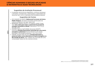 Sugestões de Fontes
RIO GRANDE DO NORTE. Referencial Curricular do Ensino
Médio Potiguar. Secretaria do Estado da Educação, da
cultura, do esporte e do lazer. Natal, 2021.
BONDARIK, Roberto; PILATTI, Luiz Alberto; HORST, Diogo
José. Uma visão geral sobre o potencial de geração de
energias renováveis no Brasil. Interciencia, v. 43, n. 10, p.
680-688, 2018.
DUPONT, Fabrício Hoff; GRASSI, Fernando; ROMITTI,
Leonardo. Energias Renováveis: buscando por uma matriz
energética sustentável. Revista Eletrônica em Gestão,
Educação e Tecnologia Ambiental, v. 19, p. 70-81, 2015.
JÚNIOR, Geraldo Alves de Sousa. Energia Renovável: o
potencial eólico como alternativa na matriz energética no
Rio Grande do Norte. 2015. Trabalho de Conclusão de Curso.
Universidade Federal do Rio Grande do Norte.
UC4
CIÊNCIAS HUMANAS E SOCIAIS APLICADAS
& MATEMÁTICA E SUAS TECNOLOGIAS
A avaliação será de forma diagnóstica, contínua, processual
e formativa, considerando a participação e assiduidade dos
discentes, bem como a realização das atividades propostas .
Sugestões de Avaliação Processual
Energia Renovável é Realmente Limpa?
UC4: Um Panorama das Energias Renováveis no Rio Grande do Norte
377
 