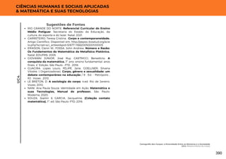 CIÊNCIAS HUMANAS E SOCIAIS APLICADAS
& MATEMÁTICA E SUAS TECNOLOGIAS
Sugestões de Fontes
RIO GRANDE DO NORTE. Referencial Curricular do Ensino
Médio Potiguar. Secretaria do Estado da Educação, da
cultura, do esporte e do lazer. Natal, 2021.
CARRETEIRO, Teresa Cristina . Corpo e contemporaneidade.
Artigo Científico. Disponível em: http://pepsic.bvsalud.org/scie
lo.php?script=sci_arttext&pid=S1677-11682005000100005
ERIKSON, Glenn W.; FOSSA, John Andrew. Número e Razão:
Os Fundamentos da Matemática da Metafísica Platônica.
Natal: EDUFRN, 2005.
GIOVANNI JÚNIOR, José Ruy. CASTRICCI, Benedicto. A
conquista da matemática. 7° ano: ensino fundamental: anos
finais. 4° Edição. São Paulo : FTD , 2018.
GUACIRA, Lopes Louro, FELIPE, Jane, GOELLNER, Silvana
Vilodre. ( Organizadoras) .Corpo, gênero e sexualidade: um
debate contemporâneo na educação / 9 . Ed. - Petrópolis ,
RJ : Vozes , 2013.
LE BRETON, D. A sociologia do corpo. 4.ed. Rio de Janeiro:
Vozes, 2010.
NANI. Ana Paula Souza. Identidade em Ação: Matemática e
suas Tecnologias, Manual do professor. São Paulo:
Moderna, 2020.
SOUZA, Joamir & GARCIA, Jacqueline. (Coleção contato
matemática). 1ª. ed. São Paulo: FTD, 2016.
UC4
Cartografia dos Corpos: a Diversidade Entre os Números e a Sociedade
UC4: Pertencimento do Corpo
390
 