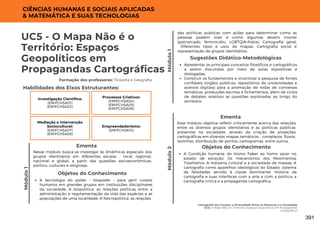 UC5 - O Mapa Não é o
Território: Espaços
Geopolíticos em
Propagandas Cartográficas
Formação dos professores: Filosofia e Geografia
Mediação e Intervenção
Sociocultural:
(EMIFCHSA07)
(EMIFCHSA08)
Nesse módulo busca-se investigar às dinâmicas espaciais dos
grupos identitários em diferentes escalas - local, regional,
nacional e global, a partir das questões socioeconômicas,
político, culturais e religiosas.
Ementa
Habilidades dos Eixos Estruturantes:
CIÊNCIAS HUMANAS E SOCIAIS APLICADAS
& MATEMÁTICA E SUAS TECNOLOGIAS
Objetos do Conhecimento
A tecnologia do poder - biopoder - para gerir corpos
humanos em grandes grupos em instituições disciplinares
da sociedade; A biopolítica: as relações políticas entre a
administração e regulamentação da vida das espécies e as
populações de uma localidade; A Necropolítica: as relações
Módulo
1
Módulo
2
Investigação Científica:
(EMIFCHSA01)
(EMIFCHSA02)
Processos Criativos:
(EMIFCHSA04)
(EMIFCHSA05)
(EMIFCHSA06)
Apresentar os principais conceitos filosóficos e cartográficos
a serem discutidos por meio de aulas expositivas e
dialogadas;
Construir os fundamentos e incentivar a pesquisa de fontes
confiáveis (órgãos públicos, repositórios de universidades e
acervos digitais) para a promoção de rodas de conversas
temáticas, produções escritas e fichamentos, além de ciclos
de debates relativos as questões exploradas ao longo do
semestre.
Sugestões Didático-Metodológicas
Empreendedorismo:
(EMIFCHSA10)
Módulo
1
das políticas públicas com ações para determinar como as
pessoas podem viver e como algumas devem morrer
(patriarcado, feminicídio, LGBTQIA+fobia); Cartografia geral;
Diferentes tipos e usos de mapas; Cartografia social e
representação de grupos identitários.
Cartografia dos Corpos: a Diversidade Entre os Números e a Sociedade
UC5: O Mapa Não é o Território: Espaços Geopolíticos em Propagandas
Cartográficas
Esse módulo objetiva refletir criticamente acerca das relações
entre os diversos grupos identitários e as políticas públicas
presentes na sociedade, através da criação de projeções
cartográficas em diversos mapas temáticos - coropletos, fluxos,
isolinhas, distribuição de pontos, cartogramas, entre outros.
Ementa
Objetos do Conhecimento
A Condição humana: do Homo Faber ao homo sacer no
estado de exceção; Os mecanismos dos Movimentos
Totalitários; A indústria cultural e a sociedade de massas; A
cartografia como aparelhos ideológicos do Estado: sistema
de falsidades servido à classe dominante; História da
cartografia e suas interfaces com a arte e com a política: a
cartografia crítica e a propaganda cartográfica.
391
 