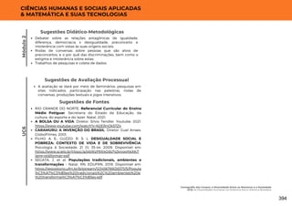 UC6
CIÊNCIAS HUMANAS E SOCIAIS APLICADAS
& MATEMÁTICA E SUAS TECNOLOGIAS
A avaliação se dará por meio de Seminários, pesquisas em
sites indicados, participação nas palestras, rodas de
conversas, produções textuais e jogos interativos.
Sugestões de Avaliação Processual
RIO GRANDE DO NORTE. Referencial Curricular do Ensino
Médio Potiguar. Secretaria do Estado da Educação, da
cultura, do esporte e do lazer. Natal, 2021.
A BOLSA OU A VIDA. Diretor: Silvio Tendler. Youtube, 2021.
https://www.youtube.com/watch?v=N2ERnOk57Z4
CARAMURU: A INVENÇÃO DO BRASIL. Diretor: Guel Arraes.
GloboFilmes, 2001.
FILHO, A. E.; GUZZO, R. S. L. DESIGUALDADE SOCIAL E
POBREZA: CONTEXTO DE VIDA E DE SOBREVIVÊNCIA.
Psicologia & Sociedade; 21 (1): 35-44, 2009. Disponível em:
https://www.scielo.br/j/psoc/a/qbWzFRX4Qds7js3pyqqhkXK/?
lang=pt&format=pdf
SEGATA, J. et al. Populações tradicionais, ambientes e
transformações – Natal, RN: EDUFRN, 2018. Disponível em:
https://repositorio.ufrn.br/bitstream/123456789/26373/5/Popula
%C3%A7%C3%B5es%20tradicionais%2C%20ambientes%20e
%20transforma%C3%A7%C3%B5es.pdf
Sugestões de Fontes
Debater sobre as relações antagônicas de igualdade,
diferença, democracia x desigualdade, preconceito e
intolerância com vistas às suas origens sociais;
Rodas de conversas sobre pessoas que são alvos de
preconceitos, e o por quê das discriminações, bem como o
estigma e intolerância sobre estas;
Trabalhos de pesquisas e coleta de dados.
Sugestões Didático-Metodológicas
Módulo
2
Cartografia dos Corpos: a Diversidade Entre os Números e a Sociedade
UC6: As Diversidades Humanas na Dinâmica Sócio-Histórica Brasileira
394
 