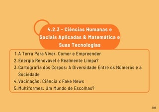 A Terra Para Viver, Comer e Empreender
Energia Renovável é Realmente Limpa?
Cartografia dos Corpos: A Diversidade Entre os Números e a
Sociedade
Vacinação: Ciência x Fake News
Multiformes: Um Mundo de Escolhas?
1.
2.
3.
4.
5.
4.2.3 - Ciências Humanas e
Sociais Aplicadas & Matemática e
Suas Tecnologias
395
 