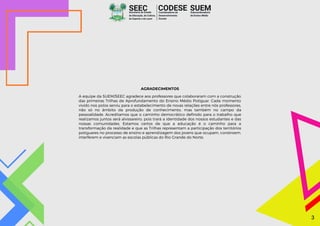 SEEC
Secretaria de Estado
da Educação, da Cultura,
do Esporte e do Lazer
SUEM
Subcoordenadoria
de Ensino Médio
CODESE
Coordenadoria de
Desenvolvimento
Escolar
AGRADECIMENTOS
A equipe da SUEM/SEEC agradece aos professores que colaboraram com a construção
das primeiras Trilhas de Aprofundamento do Ensino Médio Potiguar. Cada momento
vivido nos polos serviu para o estabelecimento de novas relações entre nós professores,
não só no âmbito da produção de conhecimento, mas também no campo da
pessoalidade. Acreditamos que o caminho democrático definido para o trabalho que
realizamos juntos será alvissareiro, pois trará a identidade dos nossos estudantes e das
nossas comunidades. Estamos certos de que a educação é o caminho para a
transformação da realidade e que as Trilhas representam a participação dos territórios
potiguares no processo de ensino e aprendizagem dos jovens que ocupam, constroem,
interferem e vivenciam as escolas públicas do Rio Grande do Norte.
3
3
 