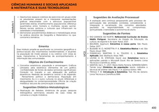 Módulo
1
CIÊNCIAS HUMANAS E SOCIAIS APLICADAS
& MATEMÁTICA E SUAS TECNOLOGIAS
UC2
Oportunizar espaços coletivos de exercícios em grupo onde
os estudantes possam ler e interpretar representações
gráficas relacionadas com a estrutura populacional
(pirâmides etárias, envelhecimento populacional, diferença
quantitativa entre homens e mulheres, escala vacinal,
fatores sociais, políticos e culturais que influenciam na
natalidade e mortalidade);
Demonstrar procedimentos didáticos e metodologias ativas
na prática docente da Geografia e Matemática no que
concerne a temática.
Módulo
2
Esse módulo propõe-se aprofundar os conceitos geográficos e
político-sociais dos movimentos transformadores, e atuantes
na população de modo pessoal, e ou coletivo com vistas às
taxas, mecanismos e ferramentas de acompanhamento e
informação das comunidades.
Ementa
Objetos do Conhecimento
Conceitos estatísticos: população e amostragem; Gráficos
utilizados pela estatística: elementos de um gráfico;
Confiabilidade de fontes de dados (amostras significativas);
Correção no traçado e uso adequado de gráficos
estatísticos; Medidas de tendência central e de dispersão.
Pensamento político e democracia; População em
movimento; Eu e o outro: culturas no plural; Diferenças e
desigualdades na contemporaneidade; Oficina de criação
midiática: veículos de comunicação e expressão.
Realização de debates; dinâmicas de grupo; pesquisa
bibliográfica; seminários; estudos de caso; rodas de
conversa; e criação midiática.
Sugestões Didático-Metodológicas
Sugestões de Fontes
RIO GRANDE DO NORTE. Referencial Curricular do Ensino
Médio Potiguar. Secretaria do Estado da Educação, da
cultura, do esporte e do lazer. Natal, 2021.
BAUMAN, Zygmunt. Estranhos à nossa porta. São Paulo,
Zahar, 2017.
BUSSAB, W. O.; MORETTIN, P. A.. Estatística Básica: 4 ed. São
Paulo: Atual, 1993.
FONSECA,S.; MARTINS, G. A.; TOLEDO, G. L. Estatística
Aplicada. 2ed. SãoPaulo: Atlas, 1985.
LEVINE, D. M.; STEPHAN, David, etal. Estatística: teoria e
aplicações usando o Microsoft Excel. Rio de Janeiro: Livros
Técnicos e Científicos, 2000.
SANTOS, Jair L. F.; LEVY, Maira Stella Ferreira; SZMARECSÁNYI,
Tamás (org.) Dinâmica da população: teoria, métodos e
técnicas de análise. São Paulo: T. A. Queiroz Editor, 1991.
TRIOLA, F. M. Introdução à Estatística. 7ed. Rio de Janeiro:
Livros Técnicos e Científicos,1999.
A avaliação será contínua perpassando pelo processo de
participação das atividades correlatas, considerando a
integração e socialização dos conceitos abordados
pautados na responsabilidade, no compromisso,
pontualidade, criatividade e autonomia do aluno.
Sugestões de Avaliação Processual
Vacinação: Ciência x Fake News
UC2: Do Individual ao Coletivo: Informações que Repensam Atitudes
400
 