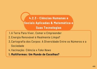 A Terra Para Viver, Comer e Empreender
Energia Renovável é Realmente Limpa?
Cartografia dos Corpos: A Diversidade Entre os Números e a
Sociedade
Vacinação: Ciência x Fake News
Multiformes: Um Mundo de Escolhas?
1.
2.
3.
4.
5.
4.2.3 - Ciências Humanas e
Sociais Aplicadas & Matemática e
Suas Tecnologias
409
 