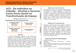 Multiformes: Um Mundo de Escolhas?
UC5: Do Indivíduo ao Cidadão - Direitos e Deveres Como Pacto Social na
Transformação do Espaço
UC5 - Do Indivíduo ao
Cidadão - Direitos e Deveres
Como Pacto Social na
Transformação do Espaço
Formação dos professores: Sociologia e Geografia
O mundo contemporâneo necessita de uma reflexão que
contemple as necessidades políticas e sociais no contexto
coletivo como um processo de responsabilidade de toda
população. Todos nós, como membros de uma sociedade
temos responsabilidades sobre o destino das políticas do nosso
país. Nesse sentido, esse módulo propõe-se a analisar reflexões
acerca dos nossos direitos e deveres partindo da nossa
individualidade para a coletividade, ou seja, entrelaçando a
relação dos corpos sociais que compõem a nação,
considerando as políticas governamentais e a participação de
todos os indivíduos que compõem essa sociedade.
Ementa
Habilidades dos Eixos Estruturantes:
CIÊNCIAS HUMANAS E SOCIAIS APLICADAS
& MATEMÁTICA E SUAS TECNOLOGIAS
Módulo
1
Objetos do Conhecimento
A produção de riquezas e as consequentes desigualdades
socioeconômicas; O trabalho assalariado, a venda da força
de trabalho e o sistema capitalista; O conceito de
civilização: do Iluminismo à contemporaneidade, civilização
e barbárie; A concepção de etnocentrismo e modernidade,
cultura e sociedade e cidadania e cidadão; O uso dos
territórios em distintos tempos e lugares; A sociedade e a
relação com o trabalho; Classe e estratificação social;
Espaço urbano e rural: conflitos pela terra, interesses
divergentes e ambiguidades.
Módulo
2
Mediação e Intervenção
Sociocultural:
(EMIFCHSA07)
(EMIFCHSA08)
Investigação Científica:
(EMIFCHSA01)
(EMIFCHSA02)
(EMIFCHSA03)
Processos Criativos:
(EMIFCHSA04)
(EMIFCHSA05)
Empreendedorismo:
(EMIFCHSA10)
Objetos do Conhecimento
Integração e exclusão sociocultural; Cidadania moderna e
cidadania antiga; Processos de urbanização e o direito à
cidade; Direito à moradia: a urbanização brasileira e o
dilema da moradia; Segregação espacial e social;
Movimentos populares por direito à moradia nos espaços
urbanos e rurais; Ética e Direitos Humanos; Questões
conceituais sobre justiça socioespacial e Direitos Humanos:
conjunto de direitos atribuídos ao ser humano
independentemente das diferenças e desigualdades sociais
e territoriais; Realidade socioeconômica do Rio Grande do
Norte numa perspectiva atual.
UC5 Pesquisa de campo;
Produção de entrevistas, depoimentos e materiais
audiovisuais;
Realizar pesquisas de dados em sites oficiais acerca dos
níveis de letramento digital da população do estado do Rio
Grande do Norte;
Organizar grupos de estudos.
Sugestões Didático-Metodológicas
415
 