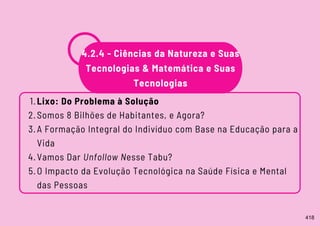 4.2.4 - Ciências da Natureza e Suas
Tecnologias & Matemática e Suas
Tecnologias
Lixo: Do Problema à Solução
Somos 8 Bilhões de Habitantes, e Agora?
A Formação Integral do Indivíduo com Base na Educação para a
Vida
Vamos Dar Unfollow Nesse Tabu?
O Impacto da Evolução Tecnológica na Saúde Física e Mental
das Pessoas
1.
2.
3.
4.
5.
418
 