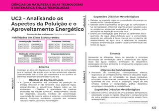 Módulo
1
Lixo: Do Problema à Solução
UC2: Analisando os Aspectos da Poluição e o Aproveitamento Energético
Módulo
1
UC2 - Analisando os
Aspectos da Poluição e o
Aproveitamento Energético
Formação dos professores: Química e Matemática
Investigar as áreas de degradação ambiental da comunidade
local e regional, de acordo com as leis ambientais vigentes.
Caracterizando sob a ótica da matemática e da química as
diferentes dispersões encontradas no dia-dia.
Ementa
Debater os possíveis impactos na produção de energia no
estado do Rio Grande do Norte;
Debater sobre os problemas de poluição da comunidade a
luz da legislação ambiental vigente, propor soluções para
os problemas ambientais analisados e/ ou debater junto
aos órgãos de legislação e controle local;
Ensino por investigação para analisar os parâmetros físico-
químicos da água disponibilizada para a comunidade,
podendo ser utilizada a fatura mensal da companhia de
abastecimento de água local e relacionar os possíveis
impactos ambientas que possam causar contaminação das
fontes de águas.
Sugestões Didático-Metodológicas
Habilidades dos Eixos Estruturantes:
Investigação Científica:
(EMIFMAT01)
(EMIFMAT02)
(EMIFMAT03)
(EMIFCNT01)
(EMIFCNT02)
(EMIFCNT03)
Módulo
2
Apresentar as diferentes fontes de poluição e principais
tecnologias de remediação para a preservação das águas,
reuso das águas tratadas, diminuição do desperdício,
preservação do meio ambiente e consequente progresso para
a qualidade de vida.
Ementa
Processos Criativos:
(EMIFMAT04)
(EMIFMAT05)
(EMIFMAT06)
(EMIFCNT04)
(EMIFCNT05)
(EMIFCNT06)
Mediação e Intervenção
Sociocultural:
(EMIFMAT07)
(EMIFMAT08)
(EMIFMAT09)
(EMIFCNT07)
(EMIFCNT08)
(EMIFCNT09)
Empreendedorismo:
(EMIFMAT10)
(EMIFMAT11)
(EMIFMAT12)
(EMIFCNT010)
(EMIFCNT11)
(EMIFCNT12)
CIÊNCIAS DA NATUREZA E SUAS TECNOLOGIAS
& MATEMÁTICA E SUAS TECNOLOGIAS
Objetos do Conhecimento
A Química Ambiental nos processos de produção de
energia renovável e não renovável, seus aspectos legais,
socioambientais e econômicos. Estudo sobre as leis
ambientais – CONAMA. A quantidade de matérias
envolvidas nas reações químicas – estequiometria. Estudo
das dispersões, soluções, medidas de concentração,
quantidade de matéria, solutos e solventes, condutibilidade
elétrica. Conjuntos numéricos: conjunto dos números
naturais, inteiros, racionais. Porcentagem
Objetos do Conhecimento
Processos de oxirredução, condutibilidade elétrica,
dispositivos de armazenamento elétrico e descartes legais.
Água, processos de remediação de águas residuárias,
principais contaminantes, preservação, reuso de águas e
qualidade de vida. Razão e proporção; Regra de três
simples; Análise e interpretação gráfica; Estatística:
amostragem, população e probabilidade.
Descrever como a variação de uma grandeza (temperatura,
velocidade, tempo etc.) pode influenciar o comportamento
de outra grandeza associada (comprimento, estado físico,
aceleração etc.).
Sugestões Didático-Metodológicas
422
 