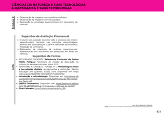Sugestões de Avaliação Processual
O aluno será avaliado durante todo o processo de ensino-
aprendizagem, focando nas múltiplas aprendizagens
levando em consideração o perfil e realidade do indivíduo;
Produção de seminários;
Elaboração de relatórios de práticas experimentais;
Apresentação dos resultados das pesquisas em feiras de
ciências.
UC6
CIÊNCIAS DA NATUREZA E SUAS TECNOLOGIAS
& MATEMÁTICA E SUAS TECNOLOGIAS
Sugestões de Fontes
RIO GRANDE DO NORTE. Referencial Curricular do Ensino
Médio Potiguar. Secretaria do Estado da Educação, da
cultura, do esporte e do lazer. Natal, 2021.
FERRARINI, R.; SAHEB, D.; TORRES, P. L. Metodologias ativas
e tecnologias digitais: aproximações e distinções. Revista
Educação Em Questão, 57(52). 2019. Disponível em: https
://doi.org/10.21680/1981-1802.2019v57n52ID15762
Introdução a microbiologia. Disponível em: http://www.icb
.usp.br/bmm/mariojac/arquivos/Aulas/Introducao_Microbiolo
gia_Texto.pdf
Optica Geometrica. Disponível em: https://www.ufjf.br/joao
xxiii/ files/2008/12/otica-1-introducao-e-reflexao-da-luz.pdf
Phet Colorado: https://phet.colorado.edu/pt_BR
Observação de imagens com espelhos múltiplos.
Observação de imagens com microscópio;
Realização de atividades experimentais em laboratório de
ciências.
Módulo
2
Lixo: do Problema à Solução
UC6: Estudos e Atividades Experimentais de Transformações Biofísicas
431
 