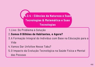 Lixo: Do Problema à Solução
Somos 8 Bilhões de Habitantes, e Agora?
A Formação Integral do Indivíduo com Base na Educação para a
Vida
Vamos Dar Unfollow Nesse Tabu?
O Impacto da Evolução Tecnológica na Saúde Física e Mental
das Pessoas
1.
2.
3.
4.
5.
4.2.4 - Ciências da Natureza e Suas
Tecnologias & Matemática e Suas
Tecnologias
432
 