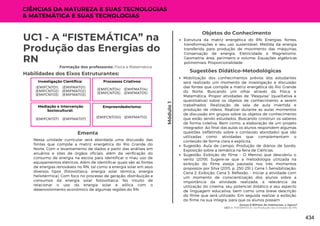 Somos 8 Bilhões de Habitantes, e Agora?
UC1: A “FISTEMÁTICA” na Produção das Energias do RN.
Módulo
1
UC1 - A “FISTEMÁTICA” na
Produção das Energias do
RN
Formação dos professores: Física e Matemática
Nessa unidade curricular será abordada uma discussão das
fontes que compõe a matriz energética do Rio Grande do
Norte. Com o levantamento de dados a partir das análises em
anuários e sites de órgãos oficiais, além da verificação do
consumo de energia na escola para identificar o mau uso de
equipamentos elétricos. Além de identificar quais são as fontes
de energias renováveis no RN, tal como a energia solar em seus
diversos tipos (fotovoltaica, energia solar térmica, energia
heliotérmica). Com foco no processo de geração, distribuição e
consumos da energia solar fotovoltaica. No intuito de
relacionar o uso da energia solar e eólica com o
desenvolvimento econômico de algumas regiões do RN
Ementa
Mobilização dos conhecimentos prévios dos estudantes
será realizado um momento de investigação e discussão
das fontes que compõe a matriz energética do Rio Grande
do Norte. Buscando um olhar através da Física e
Matemática. Propor atividades de “Pesquisa” (qualitativa e
quantitativa) sobre os objetos de conhecimento a serem
trabalhados. Realização de sala de aula invertida e
produção de vídeos. Realizar durante as aulas momentos
de discussão em grupos sobre os objetos de conhecimento
que estão sendo estudados. Buscando construir os saberes
de forma coletiva. Bem como, a elaboração de um projeto
integrador. Ao final das aulas os alunos respondem algumas
questões (refletindo sobre o conteúdo abordado) que são
utilizadas como atividades que complementam o
conteúdo de forma clara e explícita.
Sugestão: Aula de campo; Produção de diários de bordo;
Exposição sobre a temática na feira de Ciências.
Sugestão: Exibição do filme – O Menino que descobriu o
vento (2019). Sugere-se que a metodologia utilizada na
exibição do filme esteja pautada nos três momentos
propostos por Silva (2015, p. 250-251.): Cena 1: Sensibilização;
Cena 2: Exibição; Cena 3: Reflexão. - Iniciar a atividade com
um momento de conscientização dos alunos sobre a
importância da atividade realizada, a relevância da
utilização do cinema, seu potencial didático e seu aspecto
de linguagem educativa, bem como uma breve descrição
do filme que será utilizado. Em seguida realizar a exibição
do filme na sua íntegra, para que os alunos possam
Sugestões Didático-Metodológicas
Habilidades dos Eixos Estruturantes:
Investigação Científica:
(EMIFMAT01)
(EMIFMAT02)
(EMIFMAT03)
(EMIFCNT01)
(EMIFCNT02)
(EMIFCNT03)
Objetos do Conhecimento
Estrutura da matriz energética do RN; Energias: fontes,
transformações e seu uso sustentável; Medida da energia
transferida para produção de movimento das máquinas;
Conservação de energia. Eletricidade e Magnetismo.
Geometria: área, perímetro e volume; Equações algébricas
polinomiais; Proporcionalidade
Processos Criativos:
(EMIFMAT04)
(EMIFMAT05)
(EMIFCNT04)
(EMIFCNT05)
Mediação e Intervenção
Sociocultural:
(EMIFMAT07)
(EMIFCNT07)
Empreendedorismo:
(EMIFMAT10)
(EMIFCNT010)
CIÊNCIAS DA NATUREZA E SUAS TECNOLOGIAS
& MATEMÁTICA E SUAS TECNOLOGIAS
434
 
