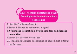 Lixo: Do Problema à Solução
Somos 8 Bilhões de Habitantes, e Agora?
A Formação Integral do Indivíduo com Base na Educação
para a Vida
Vamos Dar Unfollow Nesse Tabu?
O Impacto da Evolução Tecnológica na Saúde Física e Mental
das Pessoas
1.
2.
3.
4.
5.
4.2.4 - Ciências da Natureza e Suas
Tecnologias & Matemática e Suas
Tecnologias
447
 