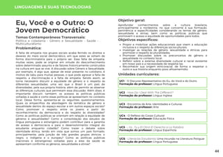 LINGUAGENS E SUAS TECNOLOGIAS
Unidades curriculares:
Eu, Você e o Outro: O
Jovem Democrático
Temas Contemporâneos Transversais:
Política e cidadania - Gênero e Sexualidade - Saúde - ,
Multiculturalismo
A falta de empatia nos grupos sociais acaba ferindo os direitos e
deveres do meio social democrático, em que estes se voltam de
forma discriminatória para o próprio ser. Essa falta de empatia,
muitas vezes, pode se originar em virtude do desconhecimento
sobre determinado assunto e de fatores historicamente construídos
na cultura em que se vive. A discussão sobre Gênero e Sexualidade,
por exemplo, é algo que, apesar de estar presente no cotidiano, é
motivo de tabu para muitas pessoas, o que pode agravar a falta de
respeito, a discriminação e a falta de empatia. Sendo assim, se
torna necessário discutir a equidade de gênero e o respeito às
diferentes sexualidades, uma vez que o Brasil é um país de
diversidades, pela sua própria história, além de permitir se observar
as diferenças culturais que permeiam essa discussão. Além disso, é
importante discutir, também, os acessos às políticas públicas
voltadas à saúde e como essas políticas se apresentam no contexto
local. Dessa forma, apresenta-se os seguintes questionamentos:
Quais os empecilhos da abordagem da temática de gênero e
sexualidade dentro do espaço escolar e em outros espaços sociais?
Como promover o respeito entre os jovens a partir do
reconhecimento da democracia e do respeito às diversidades?
Como as políticas públicas se orientam em relação à equidade de
gêneros e sexualidades? Como a consolidação dos estudos de
língua portuguesa e estrangeira podem contribuir para a garantia
de acesso à democracia e para o desenvolvimento integral do
estudante enquanto cidadão? Como trazer o debate sobre
identidade étnica, tendo em vista que somos um país formado,
principalmente, pela junção de três grandes grupos étnicos: o
negro, o indígena e o europeu? Como as políticas públicas
(nacionais e estrangeiras) voltadas para a área da saúde se
apresentam conforme os gêneros, sexualidades e etnias?
Problemática:
Objetivo geral:
Objetivos específicos:
Aprofundar conhecimentos sobre a cultura brasileira,
principalmente a nordestina, no que concerne à sua formação,
pertinência e especificidades considerando os temas de gênero,
sexualidade e etnias, bem como as políticas públicas que
promovem o acesso e equidade de oportunidades para todos.
Propor e mobilizar ações educacionais que visem a educação
inclusiva e o respeito às diferenças socioculturais;
Investigar as relações de gênero, sexualidade e étnicas para
promover o respeito às pluralidades;
Promover discussões sobre os preconceitos de gênero e
sexualidade no contexto local;
Refletir sobre a extensa diversidade cultural e racial existente
em nosso país e a necessidade de respeitá-las;
Reconhecer sua origem etnicoracial, de forma a respeitar o
outro e sua história enquanto povo afroameríndio.
UC1 - O Discurso Representativo do Eu, do Você e do Outro.
Formação do professor: Língua Portuguesa
UC2 - How Do I Deal With The Different?
Formação do professor: Língua Inglesa
UC3 - Encontros de Arte, Identidades e Culturas
Formação do professor: Arte
UC4 - O Reflexo do Corpo Cultural
Formação do professor: Educação Física
UC5 - ¡ Yo , Tu y El Otro! El Derecho a La Palabra
Formação do professor: Língua Espanhola
UC6 - Literacias Estudantis: Uma Incursão na Literatura Potiguar
Formação do professor: Língua Portuguesa
44
 