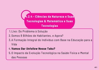 Lixo: Do Problema à Solução
Somos 8 Bilhões de Habitantes, e Agora?
A Formação Integral do Indivíduo com Base na Educação para a
Vida
Vamos Dar Unfollow Nesse Tabu?
O Impacto da Evolução Tecnológica na Saúde Física e Mental
das Pessoas
1.
2.
3.
4.
5.
4.2.4 - Ciências da Natureza e Suas
Tecnologias & Matemática e Suas
Tecnologias
461
 