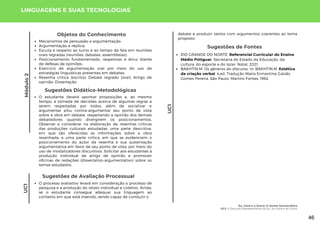 Módulo
2
UC1
Objetos do Conhecimento
Mecanismos de persuasão e argumentação;
Argumentação e réplica;
Escuta e respeito ao turno e ao tempo de fala em reuniões
orais regradas (reuniões, debates, assembleias);
Posicionamento fundamentado, respeitoso e ético diante
de defesas de opiniões;
Exercício de argumentação oral por meio do uso de
estratégias linguísticas presentes em debates;
Resenha crítica (escrita); Debate regrado (oral); Artigo de
opinião; Dissertação.
Sugestões de Fontes
RIO GRANDE DO NORTE. Referencial Curricular do Ensino
Médio Potiguar. Secretaria do Estado da Educação, da
cultura, do esporte e do lazer. Natal, 2021.
BAKHTIN.M. Os gêneros do discurso. In: BAKHTIN.M. Estética
da criação verbal. 4.ed. Tradução Maria Ermantina Galvão
Gomes Pereira. São Paulo: Martins Fontes, 1992.
LINGUAGENS E SUAS TECNOLOGIAS
O estudante deverá apontar proposições e, ao mesmo
tempo, a tomada de decisões acerca de algumas regras a
serem respeitadas por todos, além de socializar e
argumentar e/ou contra-argumentar seu ponto de vista
sobre a obra em debate, respeitando a opinião dos demais
debatedores quando divergirem os posicionamentos.
Observar e considerar na elaboração de resenhas críticas
das produções culturais estudadas, uma parte descritiva,
em que são oferecidas as informações sobre a obra
resenhada, e uma parte crítica, em que se evidenciem o
posicionamento do autor da resenha e sua sustentação
argumentativa em favor de seu ponto de vista, por meio do
uso de modalizadores discursivos. Solicitar aos estudantes a
produção individual de artigo de opinião e promover
oficinas de redações (dissertativo-argumentativo) sobre os
temas estudados.
Sugestões Didático-Metodológicas
UC1
Sugestões de Avaliação Processual
O processo avaliativo levará em consideração o processo de
pesquisa e a produção do relato individual e coletivo. Ainda,
se o estudante consegue adequar sua linguagem ao
contexto em que está inserido, sendo capaz de conduzir o
debate e produzir textos com argumentos coerentes ao tema
proposto.
Eu, Você e o Outro: O Jovem Democrático
UC1: O Discurso Representativo do Eu, do Você e do Outro
46
 