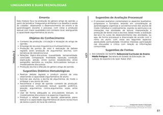 Módulo
2
UC1
Objetos do Conhecimento
Contexto de produção, circulação e recepção do artigo de
opinião;
Emprego de recursos linguísticos e multissemióticos;
Produção de pontos de vista e realização de debate
regrado (oral), produção de argumentos (escrita), com
temáticas de relevância local;
Relações lógico-discursivas (causalidade, temporalidade,
conclusão, comparação, finalidade, oposição, condição,
explicação, adição, entre outros) estabelecidos entre
parágrafos, períodos ou orações. Articuladores textuais e
modalizadores discursivos;
Produção escrita e refacção do gênero artigo de opinião.
Sugestões de Fontes
RIO GRANDE DO NORTE. Referencial Curricular do Ensino
Médio Potiguar. Secretaria do Estado da Educação, da
cultura, do esporte e do lazer. Natal, 2021.
LINGUAGENS E SUAS TECNOLOGIAS
Realizar debate regrado e produzir pontos de vista
observando a capacidade argumentativa do aluno;
Solicitar aos, alunos, a escrita de argumentos, de modo a
embasar o seu ponto de vista;
Reconhecer o artigo de opinião: contexto de produção,
características, composição textual, questão polêmica,
posição, argumentos, contra-argumentos, vozes, entre
outros;
Usar de forma adequada os articuladores textuais, os
modalizadores discursivos e os aspectos linguísticos;
Produzir e refazer artigo de opinião observando plano
textual e a capacidade argumentativa do aluno na escritura
de textos a partir do local de vivência.
Sugestões Didático-Metodológicas
Sugestões de Avaliação Processual
O processo avaliativo contemplará os aspectos qualitativo,
progressivo e formativo, levando em consideração as
aprendizagens cognitivas e socioemocionais dos alunos de
modo individual e coletivamente, visando os estímulos e as
interações nas atividades de leitura, interpretação e
produção de textos orais e escritos. Desse modo, a avaliação
dar-se-á no curso de desenvolvimento das atividades, ou
seja, de forma processual e direcionada de acordo com o
ritmo do aluno, com vistas aos seguintes aspectos:
assiduidade, pontualidade, iniciativa, interesse, participação
nas discussões e crítica com relação as informações
consumidas.
Este módulo foca na produção do gênero artigo de opinião, a
partir da temática "insegurança alimentar e os desafios à saúde
do cidadão", observando o desenvolvimento do ensino e da
aprendizagem durante o processo, com vistas a produção
textual com maior qualidade e em contexto local, averiguando
a capacidade argumentativa do aluno.
Ementa
Integrando Saúde e Educação
UC1: Nos Caminhos da Argumentação: Superando os Desafios
da Interpretação e Produção de Textos
61
 