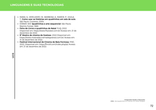 UC6
LINGUAGENS E SUAS TECNOLOGIAS
RAMA, A.; VERGUEIRO, W.; BARBOSA, A.; RAMOS, P., VILELA,
T.; Como usar as histórias em quadrinhos em sala de aula.
São Paulo: Contexto, 2004.
EISNER, Will. Quadrinhos e arte sequencial. São Paulo:
Martins Fontes, 1989.
Feira de Livros e quadrinhos de Natal. FLIQ, 2022.
Disponível em: https://www.fliqnatal.com.br/ Acesso em: 21 de
dezembro de 2022.
9ª Mostra de cinema de Gostoso. 2022 Disponível em:
https://www.mostradecinemadegostoso.com.br/ Acesso em:
21 de dezembro de 2022.
Festival Internacional de Cinema de Baia Formosa. FINC,
2022. Disponível em: https://fincbf.com/index.php/pt/ Acesso
em: 21 de dezembro de 2022.
Integrando Saúde e Educação
UC6: Dos Quadrinhos ao Cinema: Um Olhar Potiguar
72
 