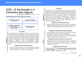 Módulo
1
A Gota Serena
UC6: O Sertanejo e o Caminho das Águas
Módulo
2
UC6 - O Sertanejo e o
Caminho das Águas
Formação do professor: Geografia e História
Discussão sobre os repositórios de documentação que abrigam
matéria-prima para a produção de estudos no tema, como
institutos, fundações, bibliotecas, museus, memoriais, arquivos
e centros de documentação. Verificação e exame de tipologias
de fontes históricas que podem subsidiar pesquisas, como
estruturas arqueológicas, monumentos epigráficos, artefatos
cerâmicos, artefatos líticos, remanescentes ósseos,
historiografia, inventários post-mortem, registros paroquiais,
cartas de alforria, testamentos, sesmarias, literatura, jornais e
cartas.
Ementa
Sugestões Didático-Metodológicas
Aulas dialogadas sobre os temas do conteúdo da ementa,
analisando os textos e documentos propostos.
Construção coletiva de estudos comparativos da relação
proposta pela unidade curricular a partir de seminários,
portfólios, pesquisas e aulas de campo.
Habilidades dos Eixos Estruturantes:
Objetos do Conhecimento
O que são documentos; O que é historiografia; A relação
história, memória e narrativa; A produção historiográfica
contemporânea e o diálogo com outros saberes.
UC6
CIÊNCICIAS HUMANAS SOCIAIS E APLICADAS
Objetos do Conhecimento
Políticas públicas de abastecimento de água; O conflito em
relação a distribuição de água; Os processos de adequação
urbanística e sanitária enquanto há excesso de chuvas;
Sugestões de Avaliação Processual
Será feita a partir de processo diagnosticador, mediador e
emancipador, devendo ser realizada de forma contínua e
cumulativa, com prevalência dos aspectos qualitativos
sobre os quantitativos.
Sugestões de Fontes
RIO GRANDE DO NORTE. Referencial Curricular do Ensino
Médio Potiguar. Secretaria do Estado da Educação, da
cultura, do esporte e do lazer. Natal, 2021.
Investigação Científica:
(EMIFCHSA01).
Processos Criativos:
(EMIFCHSA04); (EMIFCHSA05).
Mediação e Intervenção
Sociocultural:
(EMIFCHSA07); (EMIFCHSA08);
(EMIFCHSA09).
Empreendedorismo:
(EMIFCHSA10).
O Sertanejo e o Caminho das Águas busca abordar a gestão
pública das águas, e alerta para a desmobilização crescente do
Semiárido. O conflito em relação ao acesso à água se sobressai.
O Ser ou não sertanejo é um conflito que se desenvolve
historicamente e que, ao mesmo tempo, é influenciado e
influencia as políticas públicas traçadas para o Sertão. Na
medida em que estas políticas não respeitam o lugar e as
pessoas, também não conseguem se traduzir em melhorias
para vida neste lugar. E ainda contribuem para a
desmobilização desta sociedade.
Ementa
95
 