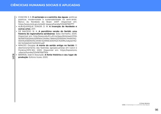 UC6
CIÊNCICIAS HUMANAS SOCIAIS E APLICADAS
CHACON, S. S. O sertanejo e o caminho das águas: políticas
públicas, modernidade e sustentabilidade no semi-árido.
Banco do Nordeste do Brasil, 2007. Disponível em:
https://www.bnb.gov.br/s482-dspace/handle/123456789/777
ALBUQUERQUE JÚNIOR, D. M. A invenção do Nordeste e
outras artes. 2011.
DE MACEDO, M. K. A penúltima versão do Seridó: uma
história do regionalismo seridoense. Sebo Vermelho, 2005.
Disponível em: http://www.edufrn.ufrn.br/jspui/bitstream/1234
56789/705/3/A%20PEN%C3%9ALTIMA%20VERS%C3%83O%2
0DO%20SERID%C3%93.%20MACEDO%2C%20Muirakytan%2
0K.%20de%2C%202012.pdf
ARAÚJO, Douglas. A morte do sertão antigo no Seridó: O
desmoronamento das fazendas agropecuaristas em Caicó e
Florânia.(1970-90). 2003. Disponível em: https://repositorio
.ufpe.br/handle/123456789/7304
BARROS, José D.'Assunção. A fonte histórica e seu lugar de
produção. Editora Vozes, 2020.
A Gota Serena
UC6: O Sertanejo e o Caminho das Águas
96
 