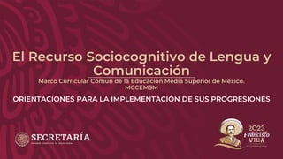 El Recurso Sociocognitivo de Lengua y
Comunicación
Marco Curricular Común de la Educación Media Superior de México.
MCCEMSM
ORIENTACIONES PARA LA IMPLEMENTACIÓN DE SUS PROGRESIONES
 