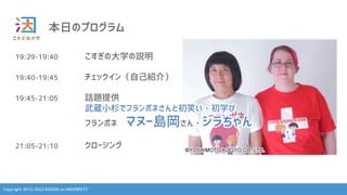Copyright 2013-2023 KOSUGI no UNIVERSITY
本日のプログラム
19:29-19:40 こすぎの大学の説明
19:40-19:45 チェックイン（自己紹介）
19:45-21:05 話題提供
武蔵小杉でフランポネさんと初笑い・初学び
フランポネ マヌー島岡さん・シラちゃん
21:05-21:10 クロージング
 