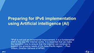 1
Preparing for IPv6 implementation
using Artificial intelligence (AI)
"IPv6 is not just an incremental improvement, it is a fundamental
shift in the way the Internet works. It is essential that we make
the transition now to ensure that the Internet can continue to
support the growing needs of the Asia-Pacific region." - Paul
Wilson, Director General of APNIC
 