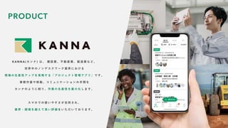 K A N N A ( カ ン ナ ) は 、 建 設 業 、 不 動 産 業 、 製 造 業 な ど 、
世 界 中 の ノ ン デ ス ク ワ ー ク 業 界 に お け る
現 場 の 生 産 性 ア ッ プ を 実 現 す る 「 プ ロ ジ ェ ク ト 管 理 ア プ リ 」 で す 。
事 務 作 業 や 移 動 、 コ ミ ュ ニ ケ ー シ ョ ン の 手 間 を
カ ン ナ の よ う に 削 り 、 作 業 の 生 産 性 を 最 大 化 し ま す 。
ス マ ホ で の 使 い や す さ が 支 持 さ れ 、
業 界 ・ 国 境 を 越 え て 高 い 評 価 を い た だ い て お り ま す 。
11
PRODUCT
 