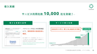 15
導入実績
15
サービス利用社数 10,000 社を突破！* 1
確 か な 実 績 を 証 明 サ ー ビ ス 導 入 社 数
パナソニック社との共同検証
にて、業務時間の削減効果も
確認。
施 工 管 理 ア プ リ 「 K A N N A 」 を パ ナ ソ ニ ッ
ク の 取 引 先 で あ る 電 気 工 事 店 に 試 験 導 入 し 、
業 務 時 間 の 削 減 効 果 を 確 認
h t t p s : / / p r t i m e s . j p / m a i n / h t m l / r d / p / 0 0 0
0 0 0 0 0 3 . 0 0 0 0 5 8 6 0 3 . h t m l
*1 利用社数は2022年12月現在。トライアル含む。
2022年11月に 導入10,000社を突破
 
