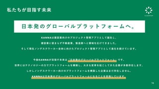 16
私たちが目指す未来
KANNAは建設業向けのプロジェクト管理アプリとして誕生し、
建設業に留まらず不動産業、製造業へと領域を広げてきました。
そして現在ノンデスクワーカー全体に向けたプロジェクト管理アプリとして進化を続けています。
今後KANNAが目指す未来は「日本発のグローバルプラットフォーム」です。
世界にはテクノロジーの力でプラットフォームを構築し、大きな変革を起こしてきた企業が多数存在します。
しかしノンデスクワーカー向けのプラットフォームを構築した企業はまだ存在しません。
KANNAは日本発のグローバルプラットフォームになることを目指しています。
日 本 発 の グ ロ ー バ ル プ ラ ッ ト フ ォ ー ム へ 。
 